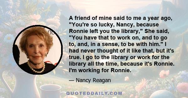 A friend of mine said to me a year ago, You're so lucky, Nancy, because Ronnie left you the library, She said, You have that to work on, and to go to, and, in a sense, to be with him. I had never thought of it like