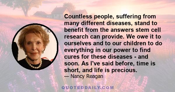 Countless people, suffering from many different diseases, stand to benefit from the answers stem cell research can provide. We owe it to ourselves and to our children to do everything in our power to find cures for