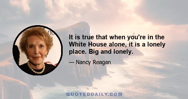 It is true that when you're in the White House alone, it is a lonely place. Big and lonely.