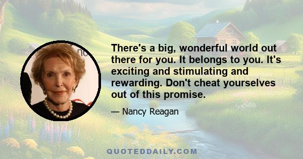 There's a big, wonderful world out there for you. It belongs to you. It's exciting and stimulating and rewarding. Don't cheat yourselves out of this promise.