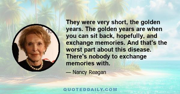 They were very short, the golden years. The golden years are when you can sit back, hopefully, and exchange memories. And that's the worst part about this disease. There's nobody to exchange memories with.