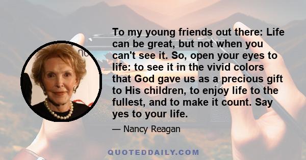 To my young friends out there: Life can be great, but not when you can't see it. So, open your eyes to life: to see it in the vivid colors that God gave us as a precious gift to His children, to enjoy life to the