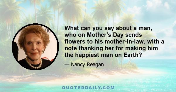 What can you say about a man, who on Mother's Day sends flowers to his mother-in-law, with a note thanking her for making him the happiest man on Earth?