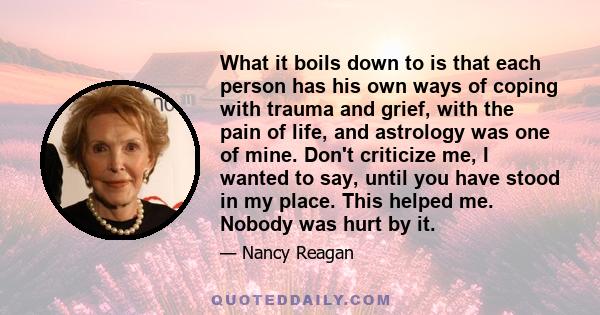 What it boils down to is that each person has his own ways of coping with trauma and grief, with the pain of life, and astrology was one of mine. Don't criticize me, I wanted to say, until you have stood in my place.