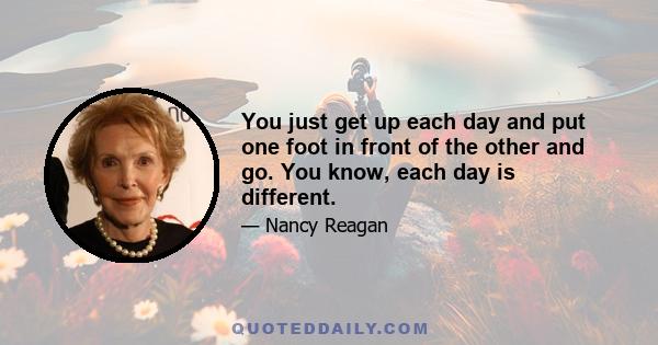 You just get up each day and put one foot in front of the other and go. You know, each day is different.