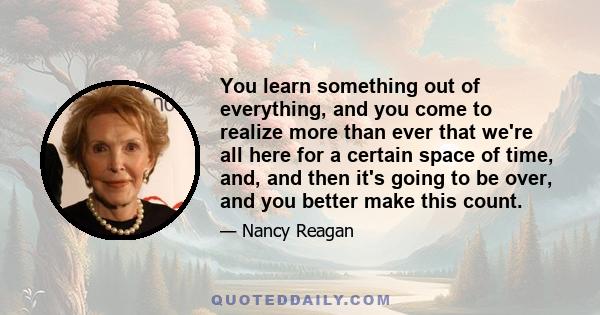 You learn something out of everything, and you come to realize more than ever that we're all here for a certain space of time, and, and then it's going to be over, and you better make this count.