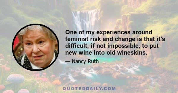 One of my experiences around feminist risk and change is that it's difficult, if not impossible, to put new wine into old wineskins.