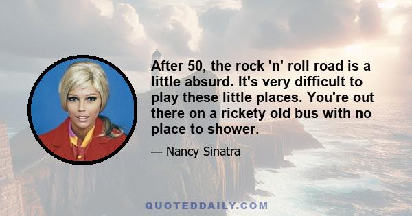 After 50, the rock 'n' roll road is a little absurd. It's very difficult to play these little places. You're out there on a rickety old bus with no place to shower.