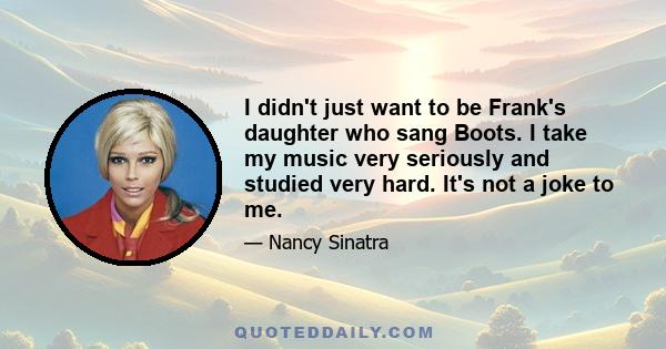 I didn't just want to be Frank's daughter who sang Boots. I take my music very seriously and studied very hard. It's not a joke to me.