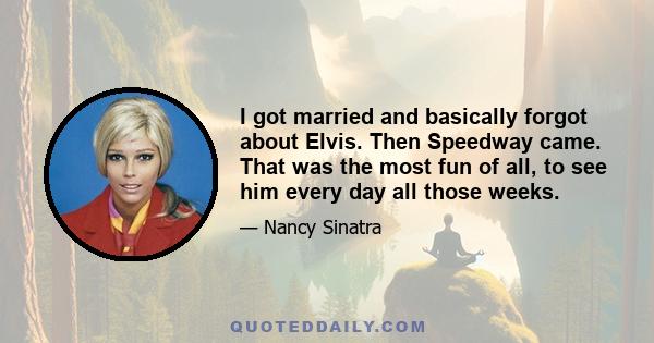 I got married and basically forgot about Elvis. Then Speedway came. That was the most fun of all, to see him every day all those weeks.