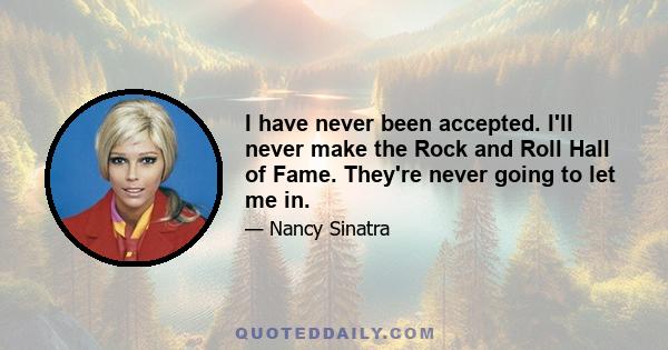 I have never been accepted. I'll never make the Rock and Roll Hall of Fame. They're never going to let me in.