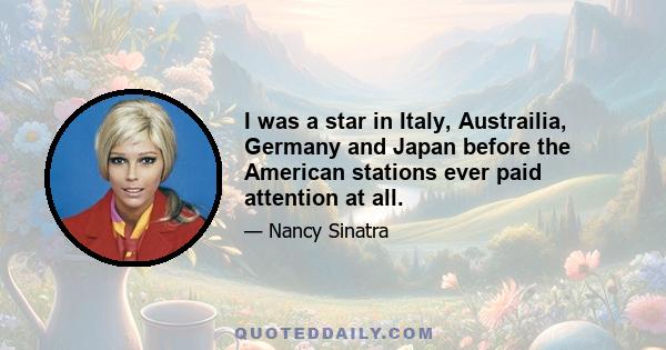 I was a star in Italy, Austrailia, Germany and Japan before the American stations ever paid attention at all.