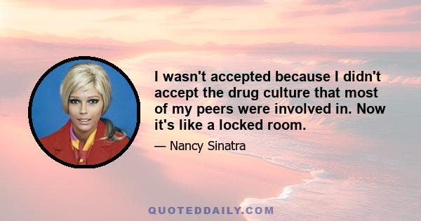 I wasn't accepted because I didn't accept the drug culture that most of my peers were involved in. Now it's like a locked room.