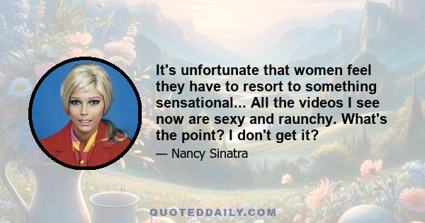 It's unfortunate that women feel they have to resort to something sensational... All the videos I see now are sexy and raunchy. What's the point? I don't get it?