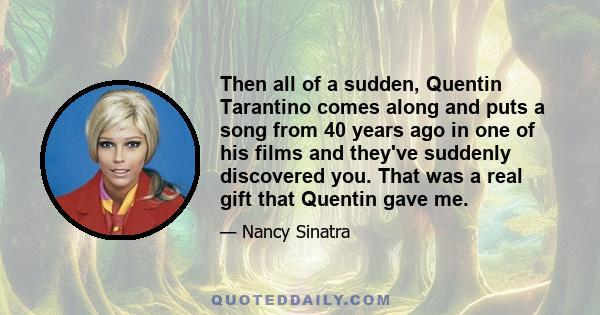 Then all of a sudden, Quentin Tarantino comes along and puts a song from 40 years ago in one of his films and they've suddenly discovered you. That was a real gift that Quentin gave me.