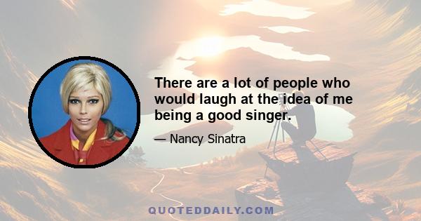 There are a lot of people who would laugh at the idea of me being a good singer.