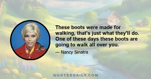 These boots were made for walking, that's just what they'll do. One of these days these boots are going to walk all over you.