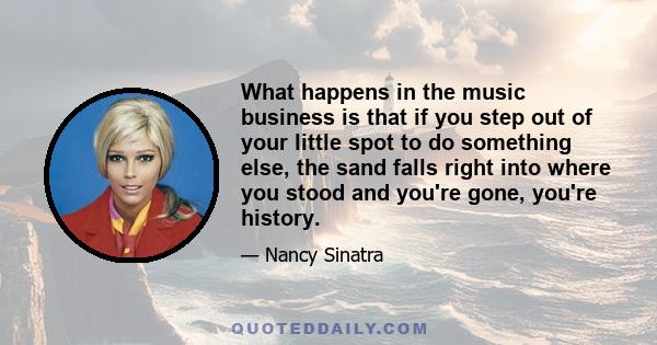 What happens in the music business is that if you step out of your little spot to do something else, the sand falls right into where you stood and you're gone, you're history.