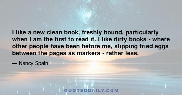 I like a new clean book, freshly bound, particularly when I am the first to read it. I like dirty books - where other people have been before me, slipping fried eggs between the pages as markers - rather less.