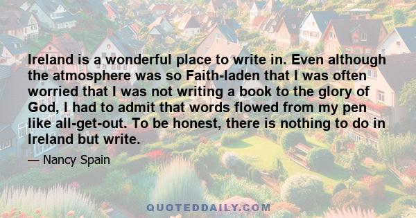 Ireland is a wonderful place to write in. Even although the atmosphere was so Faith-laden that I was often worried that I was not writing a book to the glory of God, I had to admit that words flowed from my pen like