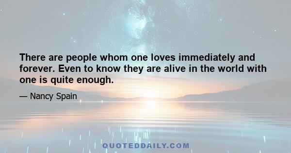 There are people whom one loves immediately and forever. Even to know they are alive in the world with one is quite enough.