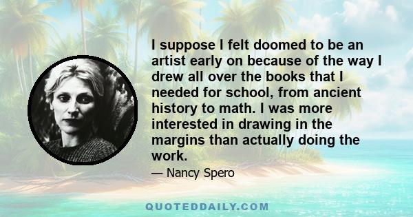 I suppose I felt doomed to be an artist early on because of the way I drew all over the books that I needed for school, from ancient history to math. I was more interested in drawing in the margins than actually doing