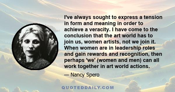 I've always sought to express a tension in form and meaning in order to achieve a veracity. I have come to the conclusion that the art world has to join us, women artists, not we join it. When women are in leadership