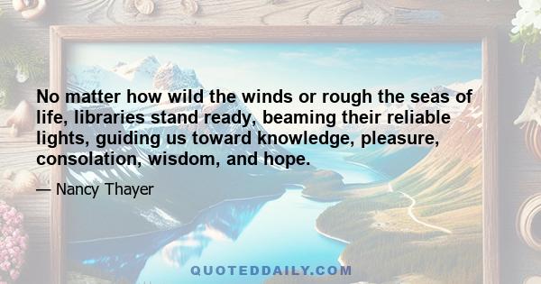 No matter how wild the winds or rough the seas of life, libraries stand ready, beaming their reliable lights, guiding us toward knowledge, pleasure, consolation, wisdom, and hope.