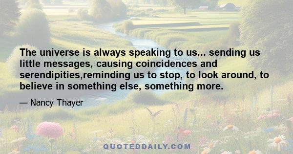 The universe is always speaking to us... sending us little messages, causing coincidences and serendipities,reminding us to stop, to look around, to believe in something else, something more.