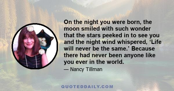 On the night you were born, the moon smiled with such wonder that the stars peeked in to see you and the night wind whispered, ‘Life will never be the same.’ Because there had never been anyone like you ever in the