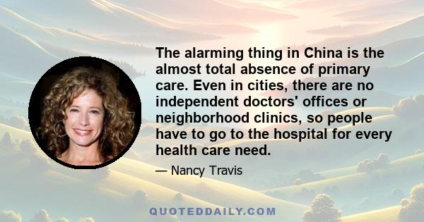 The alarming thing in China is the almost total absence of primary care. Even in cities, there are no independent doctors' offices or neighborhood clinics, so people have to go to the hospital for every health care need.