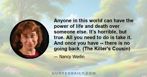 Anyone in this world can have the power of life and death over someone else. It's horrible, but true. All you need to do is take it. And once you have -- there is no going back. (The Killer's Cousin)