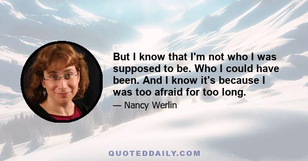 But I know that I'm not who I was supposed to be. Who I could have been. And I know it's because I was too afraid for too long.