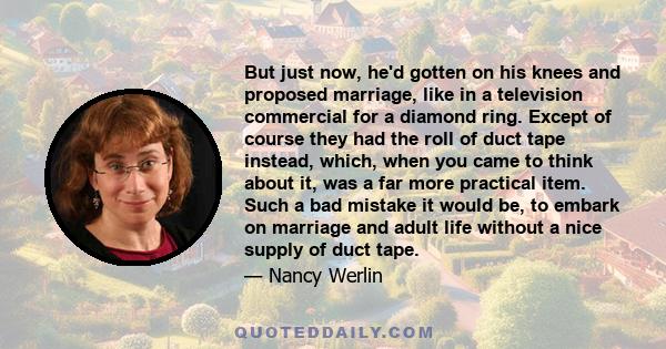 But just now, he'd gotten on his knees and proposed marriage, like in a television commercial for a diamond ring. Except of course they had the roll of duct tape instead, which, when you came to think about it, was a