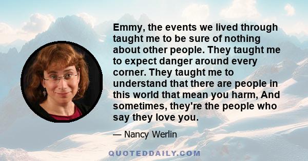 Emmy, the events we lived through taught me to be sure of nothing about other people. They taught me to expect danger around every corner. They taught me to understand that there are people in this world that mean you