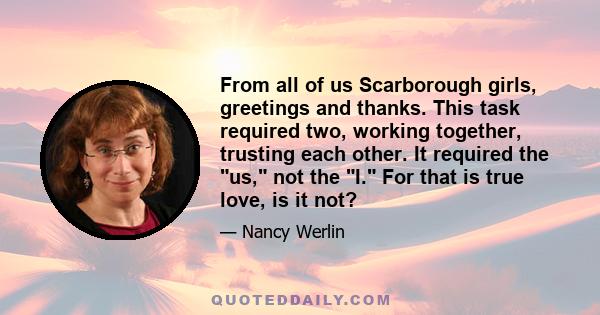 From all of us Scarborough girls, greetings and thanks. This task required two, working together, trusting each other. It required the us, not the I. For that is true love, is it not?