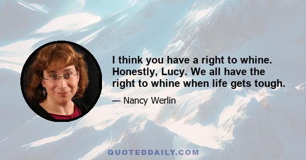 I think you have a right to whine. Honestly, Lucy. We all have the right to whine when life gets tough.