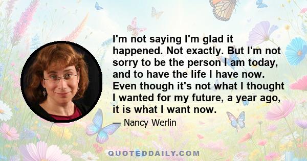 I'm not saying I'm glad it happened. Not exactly. But I'm not sorry to be the person I am today, and to have the life I have now. Even though it's not what I thought I wanted for my future, a year ago, it is what I want 