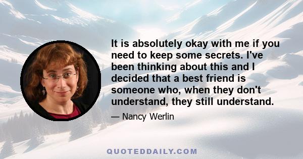 It is absolutely okay with me if you need to keep some secrets. I've been thinking about this and I decided that a best friend is someone who, when they don't understand, they still understand.