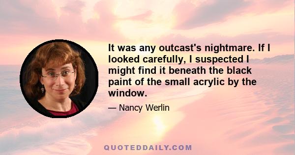 It was any outcast's nightmare. If I looked carefully, I suspected I might find it beneath the black paint of the small acrylic by the window.