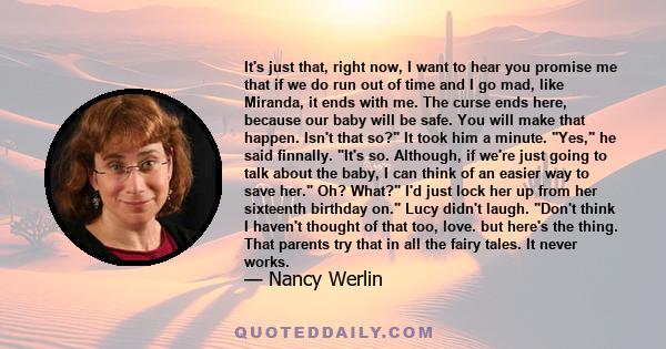 It's just that, right now, I want to hear you promise me that if we do run out of time and I go mad, like Miranda, it ends with me. The curse ends here, because our baby will be safe. You will make that happen. Isn't