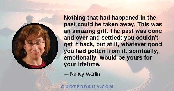 Nothing that had happened in the past could be taken away. This was an amazing gift. The past was done and over and settled; you couldn't get it back, but still, whatever good you had gotten from it, spiritually,