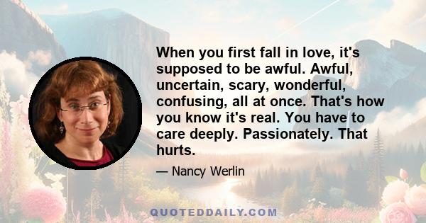 When you first fall in love, it's supposed to be awful. Awful, uncertain, scary, wonderful, confusing, all at once. That's how you know it's real. You have to care deeply. Passionately. That hurts.