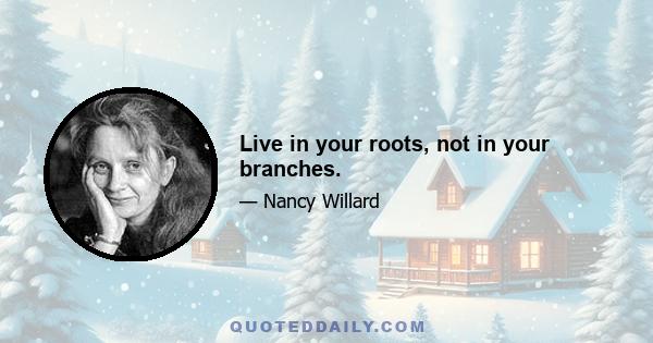 Live in your roots, not in your branches.