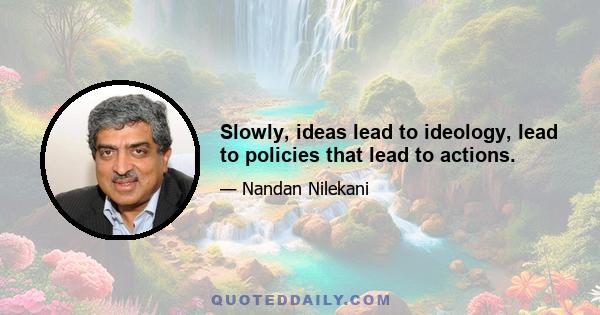 Slowly, ideas lead to ideology, lead to policies that lead to actions.