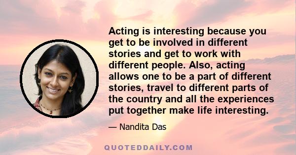 Acting is interesting because you get to be involved in different stories and get to work with different people. Also, acting allows one to be a part of different stories, travel to different parts of the country and