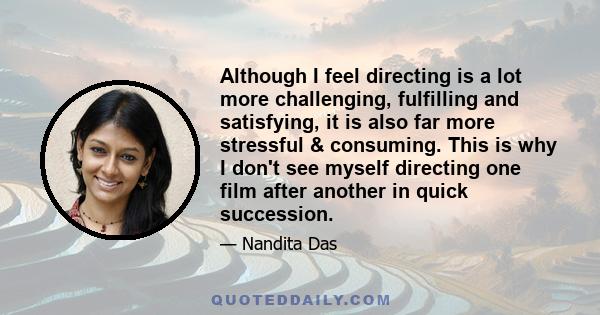 Although I feel directing is a lot more challenging, fulfilling and satisfying, it is also far more stressful & consuming. This is why I don't see myself directing one film after another in quick succession.