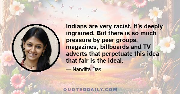 Indians are very racist. It's deeply ingrained. But there is so much pressure by peer groups, magazines, billboards and TV adverts that perpetuate this idea that fair is the ideal.