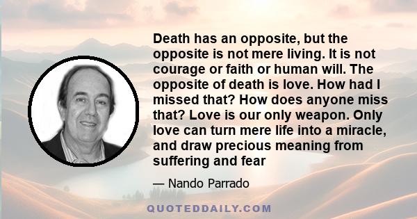 Death has an opposite, but the opposite is not mere living. It is not courage or faith or human will. The opposite of death is love. How had I missed that? How does anyone miss that? Love is our only weapon. Only love