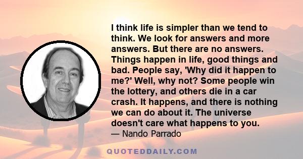 I think life is simpler than we tend to think. We look for answers and more answers. But there are no answers. Things happen in life, good things and bad. People say, 'Why did it happen to me?' Well, why not? Some